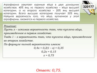 320177 
Агрофирма закупает куриные яйца в двух домашних 
хозяйствах. 40% яиц из первого хозяйства – яйца высшей 
категории, а из второго хозяйства – 20% яиц высшей 
категории. Всего высшую категорию получает 35% яиц. 
Найдите вероятность того, что яйцо, купленное у этой 
агрофирмы, окажется из первого хозяйства. 
Решение: 
Пусть х – искомая вероятность того, что куплено яйцо, 
произведенное в первом хозяйстве. 
Тогда 1 – х вероятность того, что куплено яйцо, произведенное 
во втором хозяйстве. 
По формуле полной вероятности имеем: 
0,4х + 0,2(1 – х) = 0,35 
0,2х = 0,15 
х = 0,75 
Ответ: 0,75. 
 