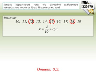 320179 
Какова вероятность того, что случайно выбранное 
натуральное число от 10 до 19 делится на три? 
Решение: 
10, 11, 12, 13, 14, 15, 16, 17, 18, 19 
3 
10 
Р = = 0,3 
Ответ: 0,3. 
 
