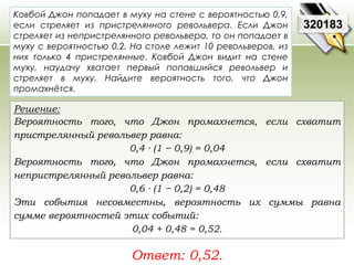 320183 
Ковбой Джон попадает в муху на стене с вероятностью 0,9, 
если стреляет из пристрелянного револьвера. Если Джон 
стреляет из непристрелянного револьвера, то он попадает в 
муху с вероятностью 0,2. На столе лежит 10 револьверов, из 
них только 4 пристрелянные. Ковбой Джон видит на стене 
муху, наудачу хватает первый попавшийся револьвер и 
стреляет в муху. Найдите вероятность того, что Джон 
промахнётся. 
Решение: 
Вероятность того, что Джон промахнется, если схватит 
пристрелянный револьвер равна: 
0,4 · (1 − 0,9) = 0,04 
Вероятность того, что Джон промахнется, если схватит 
непристрелянный револьвер равна: 
0,6 · (1 − 0,2) = 0,48 
Эти события несовместны, вероятность их суммы равна 
сумме вероятностей этих событий: 
0,04 + 0,48 = 0,52. 
Ответ: 0,52. 
 