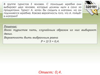 320181 
В группе туристов 5 человек. С помощью жребия они 
выбирают двух человек, которые должны идти в село за 
продуктами. Турист А. хотел бы сходить в магазин, но он 
подчиняется жребию. Какова вероятность того, что А. пойдёт 
в магазин? 
Решение: 
Всего туристов пять, случайным образом из них выбирают 
двоих. 
Вероятность быть выбранным равна 
Р = 2/5 = 0,4. 
Ответ: 0,4. 
 