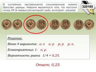 В случайном эксперименте симметричную монету 
бросают дважды. Найдите вероятность того, что наступит 
исход ОР (в первый раз выпадает орёл, во второй – решка). 
Решение. 
Всего 4 варианта: о; о о; р р; р р; о. 
Благоприятных 1: о; р. 
Вероятность равна 1/4 = 0,25. 
320185 
Ответ: 0,25. 
 