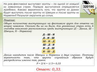 320186 
На рок-фестивале выступают группы – по одной от каждой 
из заявленных стран. Порядок выступления определяется 
жребием. Какова вероятность того, что группа из Дании 
будет выступать после группы из Швеции и после группы из 
Норвегии? Результат округлите до сотых. 
Решение: 
Общее количество выступающих на фестивале групп для ответа на 
вопрос неважно. Сколько бы их ни было, для указанных стран есть 6 
способов взаимного расположения среди выступающих (Д – Дания, Ш – 
Швеция, Н – Норвегия): 
Д − Ш − Н 
Д − Н − Ш 
Ш − Н − Д 
Ш − Д − Н 
Н − Д − Ш 
Н − Ш − Д 
Дания находится после Швеции и Норвегии в двух случаях. Поэтому 
вероятность того, что группы случайным образом будут 
распределены именно так, равна 
Р = 2/6 = 1/3 ≈ 0,33 
Ответ: 0,33. 
 