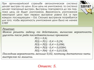 При артиллерийской стрельбе автоматическая система 
делает выстрел по цели. Если цель не уничтожена, то система 
делает повторный выстрел. Выстрелы повторяются до тех пор, 
пока цель не будет уничтожена. Вероятность уничтожения 
некоторой цели при первом выстреле равна 0,4, а при 
каждом последующем – 0,6. Сколько выстрелов потребуется 
для того, чтобы вероятность уничтожения цели была не менее 
0,98? 
Решение: 
Можно решать задачу «по действиям», вычисляя вероятность 
уцелеть после ряда последовательных промахов: 
Р(1) = 0,6; 
Р(2) = Р(1) · 0,4 = 0,24; 
Р(3) = Р(2) · 0,4 = 0,096; 
Р(4) = Р(3) · 0,4 = 0,0384; 
Р(5) = Р(4) · 0,4 = 0,01536. 
Последняя вероятность меньше 0,02, поэтому достаточно пяти 
выстрелов по мишени. 
Ответ: 5. 
320187 
 