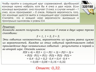 Чтобы пройти в следующий круг соревнований, футбольной 
команде нужно набрать хотя бы 4 очка в двух играх. Если 
команда выигрывает, она получает 3 очка, в случае ничьей – 1 
очко, если проигрывает – 0 очков. Найдите вероятность того, 
что команде удастся выйти в следующий круг соревнований. 
Считайте, что в каждой игре вероятности выигрыша и 
проигрыша одинаковы и равны 0,4. 
Решение: 
Команда может получить не меньше 4 очков в двух играх тремя 
способами: 
3 + 1, 1 + 3, 3 + 3. 
Эти события несовместны, вероятность их суммы равна сумме 
их вероятностей. Каждое из этих событий представляет собой 
произведение двух независимых событий – результата в первой и 
во второй игре. Отсюда имеем: 
P(N ≥ 4) = P(3 + 1) + P(1 + 3) + P(3 + 3) = 
= P(3) · P(1) + P(1) · P(3) + P(3) · P(3) = 
= 0,4 · 0,2 + 0,2 · 0,4 + 0,4 · 0,4 = 
= 0,08 + 0,08 + 0,16 = 0,32. 
Ответ: 0,32. 
320188 
 