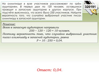 На олимпиаде в вузе участников рассаживают по трём 
аудиториям. В первых двух по 120 человек, оставшихся 
проводят в запасную аудиторию в другом корпусе. При 
подсчёте выяснилось, что всего было 250 участников. Найдите 
вероятность того, что случайно выбранный участник писал 
олимпиаду в запасной аудитории. 
Решение: 
Всего в запасную аудиторию направили 
250 − 120 − 120 = 10 человек. 
Поэтому вероятность того, что случайно выбранный участник 
писал олимпиаду в запасной аудитории, равна 
P = 10 : 250 = 0,04. 
Ответ: 0,04. 
320191 
 