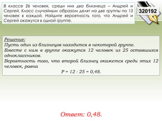 В классе 26 человек, среди них два близнеца – Андрей и 
Сергей. Класс случайным образом делят на две группы по 13 
человек в каждой. Найдите вероятность того, что Андрей и 
Сергей окажутся в одной группе. 
Решение: 
Пусть один из близнецов находится в некоторой группе. 
Вместе с ним в группе окажутся 12 человек из 25 оставшихся 
одноклассников. 
Вероятность того, что второй близнец окажется среди этих 12 
человек, равна 
P = 12 : 25 = 0,48. 
Ответ: 0,48. 
320192 
 