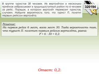 В группе туристов 30 человек. Их вертолётом в несколько 
приёмов забрасывают в труднодоступный район по 6 человек 
за рейс. Порядок, в котором вертолёт перевозит туристов, 
случаен. Найдите вероятность того, что турист П. полетит 
первым рейсом вертолёта. 
Решение: 
На первом рейсе 6 мест, всего мест 30. Тогда вероятность того, 
что турист П. полетит первым рейсом вертолёта, равна: 
P = 6 : 30 = 0,2. 
Ответ: 0,2. 
320194 
 