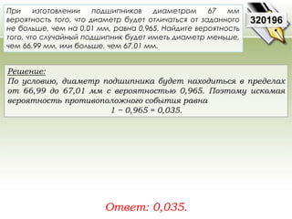 При изготовлении подшипников диаметром 67 мм 
вероятность того, что диаметр будет отличаться от заданного 
не больше, чем на 0,01 мм, равна 0,965. Найдите вероятность 
того, что случайный подшипник будет иметь диаметр меньше, 
чем 66,99 мм, или больше, чем 67,01 мм. 
Решение: 
По условию, диаметр подшипника будет находиться в пределах 
от 66,99 до 67,01 мм с вероятностью 0,965. Поэтому искомая 
вероятность противоположного события равна 
1 − 0,965 = 0,035. 
Ответ: 0,035. 
320196 
 
