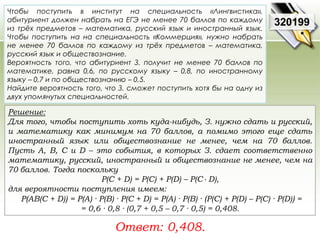 Чтобы поступить в институт на специальность «Лингвистика», 
абитуриент должен набрать на ЕГЭ не менее 70 баллов по каждому 
из трёх предметов – математика, русский язык и иностранный язык. 
Чтобы поступить на на специальность «Коммерция», нужно набрать 
не менее 70 баллов по каждому из трёх предметов – математика, 
русский язык и обществознание. 
Вероятность того, что абитуриент З. получит не менее 70 баллов по 
математике, равна 0,6, по русскому языку – 0,8, по иностранному 
языку – 0,7 и по обществознанию – 0,5. 
Найдите вероятность того, что З. сможет поступить хотя бы на одну из 
двух упомянутых специальностей. 
Решение: 
Для того, чтобы поступить хоть куда-нибудь, З. нужно сдать и русский, 
и математику как минимум на 70 баллов, а помимо этого еще сдать 
иностранный язык или обществознание не менее, чем на 70 баллов. 
Пусть A, B, C и D – это события, в которых З. сдает соответственно 
математику, русский, иностранный и обществознание не менее, чем на 
70 баллов. Тогда поскольку 
Р(С + D) = P(C) + P(D) – P(C · D), 
для вероятности поступления имеем: 
P(AB(C + D)) = P(A) · P(B) · P(C + D) = P(A) · P(B) · (P(C) + P(D) – P(C) · P(D)) = 
= 0,6 · 0,8 · (0,7 + 0,5 – 0,7 · 0,5) = 0,408. 
Ответ: 0,408. 
320199 
 