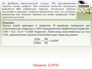 На фабрике керамической посуды 10% произведённых 
тарелок имеют дефект. При контроле качества продукции 
выявляется 80% дефектных тарелок. Остальные тарелки 
поступают в продажу. Найдите вероятность того, что случайно 
выбранная при покупке тарелка не имеет дефектов. Ответ 
округлите до сотых. 
Решение: 
Пусть завод произвел n тарелок. В продажу поступят все 
качественные тарелки и 20% невыявленных дефектных тарелок: 
0,9n + 0,2 · 0,1n = 0,92n тарелок. Поскольку качественных из них 
0,9n, вероятность купить качественную тарелку равна: 
90 
0 9 
, n 
Ответ: 0,978. 
320200 
0 978 
92 
0 92 
, 
, n 
  
 