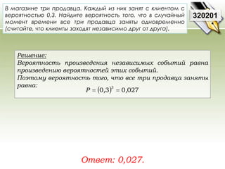 В магазине три продавца. Каждый из них занят с клиентом с 
вероятностью 0,3. Найдите вероятность того, что в случайный 
момент времени все три продавца заняты одновременно 
(считайте, что клиенты заходят независимо друг от друга). 
Решение: 
Вероятность произведения независимых событий равна 
произведению вероятностей этих событий. 
Поэтому вероятность того, что все три продавца заняты 
равна: 
Ответ: 0,027. 
320201 
0 3 0 027 3 P  ,  , 
 