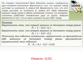 По отзывам покупателей Иван Иванович оценил надёжность 
двух интернет-магазинов. Вероятность того, что нужный товар 
доставят из магазина А, равна 0,8. Вероятность того, что этот 
товар доставят из магазина Б, равна 0,9. Иван Иванович 
заказал товар сразу в обоих магазинах. Считая, что интернет- 
магазины работают независимо друг от друга, найдите 
вероятность того, что ни один магазин не доставит товар. 
Решение: 
Вероятность того, что первый магазин не доставит товар равна: 
Р1 = 1 − 0,9 = 0,1. 
Вероятность того, что второй магазин не доставит товар равна: 
Р2 = 1 − 0,8 = 0,2. 
Поскольку эти события независимы, вероятность их произведения 
(оба магазина не доставят товар) равна произведению 
вероятностей этих событий: 
Р1 · Р2 = 0,1 · 0,2 = 0,02. 
Ответ: 0,02. 
320202 
 
