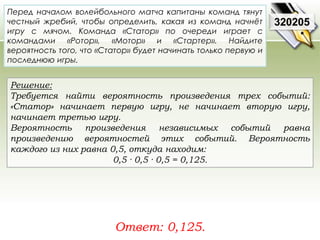Перед началом волейбольного матча капитаны команд тянут 
честный жребий, чтобы определить, какая из команд начнёт 
игру с мячом. Команда «Статор» по очереди играет с 
командами «Ротор», «Мотор» и «Стартер». Найдите 
вероятность того, что «Статор» будет начинать только первую и 
последнюю игры. 
Решение: 
Требуется найти вероятность произведения трех событий: 
«Статор» начинает первую игру, не начинает вторую игру, 
начинает третью игру. 
Вероятность произведения независимых событий равна 
произведению вероятностей этих событий. Вероятность 
каждого из них равна 0,5, откуда находим: 
0,5 · 0,5 · 0,5 = 0,125. 
Ответ: 0,125. 
320205 
 