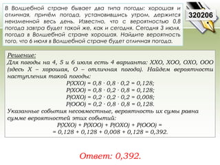 В Волшебной стране бывает два типа погоды: хорошая и 
отличная, причём погода, установившись утром, держится 
неизменной весь день. Известно, что с вероятностью 0,8 
погода завтра будет такой же, как и сегодня. Сегодня 3 июля, 
погода в Волшебной стране хорошая. Найдите вероятность 
того, что 6 июля в Волшебной стране будет отличная погода. 
Решение: 
Для погоды на 4, 5 и 6 июля есть 4 варианта: ХХО, ХОО, ОХО, ООО 
(здесь Х – хорошая, О – отличная погода). Найдем вероятности 
наступления такой погоды: 
P(XXO) = 0,8 · 0,8 · 0,2 = 0,128; 
P(XOO) = 0,8 · 0,2 · 0,8 = 0,128; 
P(OXO) = 0,2 · 0,2 · 0,2 = 0,008; 
P(OOO) = 0,2 · 0,8 · 0,8 = 0,128. 
Указанные события несовместные, вероятность их сумы равна 
сумме вероятностей этих событий: 
P(ХХО) + P(ХОО) + P(ОХО) + P(ООО) = 
= 0,128 + 0,128 + 0,008 + 0,128 = 0,392. 
Ответ: 0,392. 
320206 
 