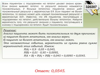 Всем пациентам с подозрением на гепатит делают анализ крови. 
Если анализ выявляет гепатит, то результат анализа называется 
положительным. У больных гепатитом пациентов анализ даёт 
положительный результат с вероятностью 0,9. Если пациент не болен 
гепатитом, то анализ может дать ложный положительный результат с 
вероятностью 0,01. Известно, что 5% пациентов, поступающих с 
подозрением на гепатит, действительно больны гепатитом. Найдите 
вероятность того, что результат анализа у пациента, поступившего в 
клинику с подозрением на гепатит, будет положительным. 
Решение: 
Анализ пациента может быть положительным по двум причинам: 
а) пациент болеет гепатитом, его анализ верен; 
б) пациент не болеет гепатитом, его анализ ложен. 
Это несовместные события, вероятность их суммы равна сумме 
вероятностей этих событий. Имеем: 
P(A) = 0,9 · 0,05 = 0,045, 
P(B) = 0,01 · 0,95 = 0,0095, 
P(A + B) = P(A) + P(B) = 0,045 + 0,0095 = 0,0545. 
Ответ: 0,0545. 
320207 
 