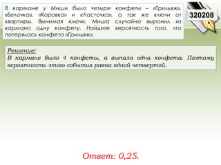 В кармане у Миши было четыре конфеты – «Грильяж», 
«Белочка», «Коровка» и «Ласточка», а так же ключи от 
квартиры. Вынимая ключи, Миша случайно выронил из 
кармана одну конфету. Найдите вероятность того, что 
потерялась конфета «Грильяж». 
Решение: 
В кармане было 4 конфеты, а выпала одна конфета. Поэтому 
вероятность этого события равна одной четвертой. 
Ответ: 0,25. 
320208 
 