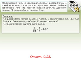 Механические часы с двенадцатичасовым циферблатом в 
какой-то момент сломались и перестали ходить. Найдите 
вероятность того, что часовая стрелка застыла, достигнув 
отметки 10, но не дойдя до отметки 1 час. 
Решение: 
На циферблате между десятью часами и одним часом три часовых 
деления. Всего на циферблате 12 часовых делений. 
Поэтому искомая вероятность равна: 
1 
3 
Ответ: 0,25. 
320209 
0 25 
4 
12 
  , 
 