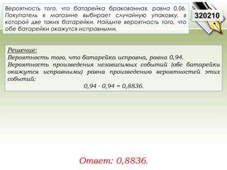 Вероятность того, что батарейка бракованная, равна 0,06. 
Покупатель в магазине выбирает случайную упаковку, в 
которой две таких батарейки. Найдите вероятность того, что 
обе батарейки окажутся исправными. 
Решение: 
Вероятность того, что батарейка исправна, равна 0,94. 
Вероятность произведения независимых событий (обе батарейки 
окажутся исправными) равна произведению вероятностей этих 
событий: 
0,94 · 0,94 = 0,8836. 
Ответ: 0,8836. 
320210 
 