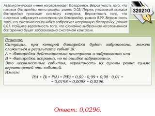 Автоматическая линия изготавливает батарейки. Вероятность того, что 
готовая батарейка неисправна, равна 0,02. Перед упаковкой каждая 
батарейка проходит систему контроля. Вероятность того, что 
система забракует неисправную батарейку, равна 0,99. Вероятность 
того, что система по ошибке забракует исправную батарейку, равна 
0,01. Найдите вероятность того, что случайно выбранная изготовленная 
батарейка будет забракована системой контроля. 
Решение: 
Ситуация, при которой батарейка будет забракована, может 
сложиться в результате событий: 
A = «батарейка действительно неисправна и забракована» или 
В = «батарейка исправна, но по ошибке забракована». 
Это несовместные события, вероятность их суммы равна сумме 
вероятностей эти событий. 
Имеем: 
P(A + B) = P(A) + P(B) = 0,02 · 0,99 + 0,98 · 0,01 = 
= 0,0198 + 0,0098 = 0,0296. 
Ответ: 0,0296. 
320210 
 