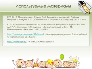 Используемые материалы 
• ЕГЭ 2012. Математика. Задача В10. Теория вероятностей. Рабочая 
тетрадь / Под ред. А.Л. Семенова и И.В. Ященко.− М.: МЦНМО, 2012. − 48 с. 
• ЕГЭ: 3000 задач с ответами по математике. Все задания группы В / под 
ред. А.Л. Семенова, И.В. Ященко. – 3-е изд., перераб. и доп. – М.: 
Издательство «Экзамен», 2012. – 543 с. 
• http://mathege.ru/or/ege/Main.html − Материалы открытого банка заданий 
по математике 2013 года 
• http://reshuege.ru/ − Сайт Дмитрия Гущина 
