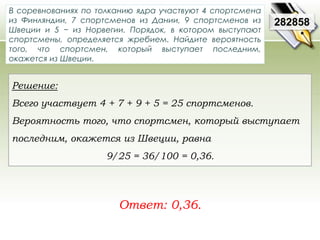 В соревнованиях по толканию ядра участвуют 4 спортсмена 
из Финляндии, 7 спортсменов из Дании, 9 спортсменов из 
Швеции и 5 − из Норвегии. Порядок, в котором выступают 
спортсмены, определяется жребием. Найдите вероятность 
того, что спортсмен, который выступает последним, 
окажется из Швеции. 
Ответ: 0,36. 
282858 
Решение: 
Всего участвует 4 + 7 + 9 + 5 = 25 спортсменов. 
Вероятность того, что спортсмен, который выступает 
последним, окажется из Швеции, равна 
9/25 = 36/100 = 0,36. 
 