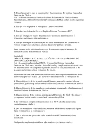 3. Dictar la normativa para la organización y funcionamiento del Instituto Nacional de
Contratación Pública.
Art. 13.- Financiamiento del Instituto Nacional de Contratación Pública.- Para su
funcionamiento, el Instituto Nacional de Contratación Pública contará con los siguientes
recursos:
1. Los que se le asignen en el Presupuesto General del Estado;
2. Los derechos de inscripción en el Registro Único de Proveedores RUP;
3. Los que obtenga por efectos de donaciones y asistencias de instituciones y
organismos nacionales o internacionales; y,
4. Los que provengan de convenios por uso de las herramientas del Sistema que se
realicen con personas naturales o jurídicas de carácter público o privado.
Estos recursos serán administrados a través de una cuenta especial a nombre del
Instituto Nacional de Contratación Pública.
Capítulo II
CONTROL, MONITOREO Y EVALUACIÓN DEL SISTEMA NACIONAL DE
CONTRATACIÓN PÚBLICA
Art. 14.- Alcance del control del SNCP.- El control del Sistema Nacional de
Contratación Pública será intensivo, interrelacionado y completamente articulado entre
los diferentes entes con competencia para ello. Incluirá la fase precontractual, la de
ejecución del contrato y la de evaluación del mismo.
El Instituto Nacional de Contratación Pública tendrá a su cargo el cumplimiento de las
atribuciones previstas en esta Ley, incluyendo en consecuencia, la verificación de:
1. El uso obligatorio de las herramientas del Sistema, para rendir cuentas, informar,
promocionar, publicitar y realizar todo el ciclo transaccional de la contratación pública;
2. El uso obligatorio de los modelos precontractuales, contractuales oficializados por el
Instituto Nacional de Contratación Pública;
3. El cumplimiento de las políticas emitidas por el Directorio del INCP y los planes y
presupuestos institucionales en materia de contratación pública;
4. La contratación con proveedores inscritos en el RUP, salvo las excepciones
puntualizadas en esta Ley;
5. Que los proveedores seleccionados no presenten inhabilidad o incapacidad alguna
hasta el momento de la contratación; y,
6. Que la información que conste en las herramientas del Sistema se encuentre
actualizada.
Cualquier incumplimiento dará lugar a las sanciones previstas en esta Ley.
 