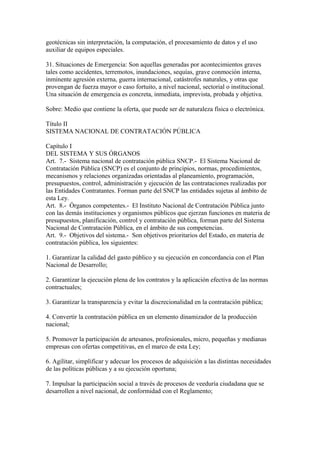 geotécnicas sin interpretación, la computación, el procesamiento de datos y el uso
auxiliar de equipos especiales.
31. Situaciones de Emergencia: Son aquellas generadas por acontecimientos graves
tales como accidentes, terremotos, inundaciones, sequías, grave conmoción interna,
inminente agresión externa, guerra internacional, catástrofes naturales, y otras que
provengan de fuerza mayor o caso fortuito, a nivel nacional, sectorial o institucional.
Una situación de emergencia es concreta, inmediata, imprevista, probada y objetiva.
Sobre: Medio que contiene la oferta, que puede ser de naturaleza física o electrónica.
Título II
SISTEMA NACIONAL DE CONTRATACIÓN PÚBLICA
Capítulo I
DEL SISTEMA Y SUS ÓRGANOS
Art. 7.- Sistema nacional de contratación pública SNCP.- El Sistema Nacional de
Contratación Pública (SNCP) es el conjunto de principios, normas, procedimientos,
mecanismos y relaciones organizadas orientadas al planeamiento, programación,
presupuestos, control, administración y ejecución de las contrataciones realizadas por
las Entidades Contratantes. Forman parte del SNCP las entidades sujetas al ámbito de
esta Ley.
Art. 8.- Órganos competentes.- El Instituto Nacional de Contratación Pública junto
con las demás instituciones y organismos públicos que ejerzan funciones en materia de
presupuestos, planificación, control y contratación pública, forman parte del Sistema
Nacional de Contratación Pública, en el ámbito de sus competencias.
Art. 9.- Objetivos del sistema.- Son objetivos prioritarios del Estado, en materia de
contratación pública, los siguientes:
1. Garantizar la calidad del gasto público y su ejecución en concordancia con el Plan
Nacional de Desarrollo;
2. Garantizar la ejecución plena de los contratos y la aplicación efectiva de las normas
contractuales;
3. Garantizar la transparencia y evitar la discrecionalidad en la contratación pública;
4. Convertir la contratación pública en un elemento dinamizador de la producción
nacional;
5. Promover la participación de artesanos, profesionales, micro, pequeñas y medianas
empresas con ofertas competitivas, en el marco de esta Ley;
6. Agilitar, simplificar y adecuar los procesos de adquisición a las distintas necesidades
de las políticas públicas y a su ejecución oportuna;
7. Impulsar la participación social a través de procesos de veeduría ciudadana que se
desarrollen a nivel nacional, de conformidad con el Reglamento;
 