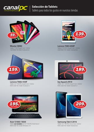 Woxter QX82
Lenovo TAB2-X30F
Samsung Tab A 2016
Tablet 7”HD/ Quad Core 1.5GHz/
1GB RAM/ HD 8GB/ Android 6.0
Tablet 10.1”HD IPS/ Quad Core 1.3GHz/
RAM 2GB/ HD 16GB/ Android 5.1
Tablet 10.1”HD IPS/ Octa Core 1.6GHz/
RAM 2GB/ HD 16GB/ Android 6.0
Lenovo TAB3-850F
bq Aquaris M10
Tablet 8”HD IPS/ Quad Core 1.3GHz/
2GB RAM/ HD 16GB/ Android 6.0
Tablet 10.1” HD IPS/ Quad Core 1.3GHz/
RAM 2GB/ HD 16GB/ Android 5.1
Selección de Tablets
Tablets para todos los gustos en nuestras tiendas
canalpcinformática
Acer S1003-18U0
Tablet con teclado de 10.1”HD IPS/ Intel Atom/
RAM 2GB/ HD 32GB/ Windows 10
Lenovo TAB2-X30F
Woxter QX82
139139€
IVA incluido
5959€
IVA incluido
159159€
IVA incluido
189189189€
IVA incluido
195195€
IVA incluido
209209€
IVA incluido
 