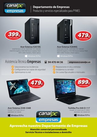 Departamento de Empresas
Productos y servicios especializados para PYMES
Aprovecha nuestro Departamento de Empresas
Atención comercial personalizada
Servicio Técnico e instalaciones a domicilio
Acer Extensa 2540-336B Toshiba Pro A40-D-117
Portátil 15.6”/ Intel Core i3/
4GB RAM/ HD 500GB
Portátil 14”/ Intel Core i5 7200U/
8GB RAM HD 256GB SSD
empresas@canalpc.es94 470 44 36AsistenciaTécnica Empresas
Solucionamos tus incidencias
Conﬁguramos tus copias de seguridad
Optimizamos tu red
Reparaciones in-situ y remotas
Instalamos tu servidor
Sin cuotas ﬁjas anuales o mensuales
Acer Extensa X2610G
Intel Pentium J3710/ 4GB RAM/ HD 1000GB/
Intel HD Graphics/ DVD-RW/ lector tarjetas/ Red/
WiFi/ USB3/ Teclado y Ratón óptico
Acer Extensa X2640G
Intel Core i3 6100/ 4GB RAM/ HD 1000GB/
Intel HD Graphics/ DVD-RW/ lector tarjetas/ Red/
WiFi/ USB3/ Teclado y Ratón óptico
399399€
IVA incluido
479479€
IVA incluido
479479€
IVA incluido
899899€
IVA incluido
 