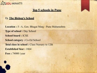 Top 5 schools in Pune
1). The Bishop's School
Location : 5 -A, Gen. Bhagat Marg - Pune Maharashtra
Type of school : Day School
School board : ICSE
School category : Co-Ed School
Total class in school : Class Nursery to 12th
Established Y
ear : 1864
Fees : 74000 /year
 