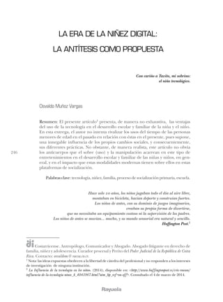 246
LA ERA DE LA NIÑEZ DIGITAL:
LA ANTÍTESIS COMO PROPUESTA
Con cariño a Tavito, mi sobrino:
el niño tecnológico.
Osvaldo Muñoz Vargas
Resumen: El presente artículo1
presenta, de manera no exhaustiva, las ventajas
del uso de la tecnología en el desarrollo escolar y familiar de la niña y el niño.
En esta entrega, el autor no intenta rivalizar los usos del tiempo de las personas
menores de edad en el pasado en relación con éstas en el presente, pues supone,
una innegable influencia de los propios cambios sociales, y consecuentemente,
sus diferentes prácticas. No obstante, de manera realista, este artículo no obvia
los anticuerpos que el sobre (uso) y la manipulación acarrean en este tipo de
entretenimientos en el desarrollo escolar y familiar de las niñas y niños, en gen-
eral, y en el impacto que estas modalidades modernas tienen sobre ellos en estas
plataformas de socialización.
Palabrasclave:tecnología,niñez,familia,procesodesocializaciónprimaria,escuela.
Hace solo 20 años, los niños jugaban todo el día al aire libre,
montaban en bicicleta, hacían deporte y construían fuertes.
Los niños de antes, con su dominio de juegos imaginarios,
creaban su propia forma de divertirse,
que no necesitaba un equipamiento costoso ni la supervisión de los padres.
Los niños de antes se movían... mucho, y su mundo sensorial era natural y sencillo.
Huffington Post.2
Costarricense. Antropólogo, Comunicador y Abogado. Abogado litigante en derecho de
familia, niñez y adolescencia. Curador procesal y Perito del Poder Judicial de la República de Costa
Rica. Contacto: osvaldom@ racsa.co.cr.
1
Nota: las ideas expuestas obedecen a la libertad de cátedra del profesional y no responden a los intereses
de investigación de ninguna institución.
2
La Influencia de la tecnología en los niños. (2014), disponible en: <http://www.huffingtonpost.es/cris-rowan/
influencia-de-la-tecnologia-ninos_b_4043967.html?utm_hp_ref=on-off>. Consultado el 4 de marzo de 2014.
 