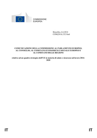 IT IT
COMMISSIONE
EUROPEA
Bruxelles, 6.6.2014
COM(2014) 332 final
COMUNICAZIONE DELLA COMMISSIONE AL PARLAMENTO EUROPEO,
AL CONSIGLIO, AL COMITATO ECONOMICO E SOCIALE EUROPEO E
AL COMITATO DELLE REGIONI
relativa ad un quadro strategico dell'UE in materia di salute e sicurezza sul lavoro 2014-
2020
 