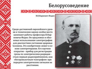 Белорусоведение
Среди достижений европейского уров-
ня в технических науках особое место
занимают работы профессора Я.Нар-
кевича-Иодко. Он предложил и обос-
новал использование электрографии
для диагностики состояния здоровья
человека. Это изобретение лежит в ос-
нове электротерапии. Его научное
открытие - прибор для регистрации
грозы по электрическим разрядам -
стало первым радиоприёмником, или
«беспроволочным телеграфом» при
передаче электрических сигналов на
расстояние.
Я.О.Наркевич-Иодко
 