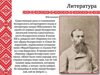 Литература
Существенную роль в становлении
белорусского литературного языка и
литературы сыграл Ф.Богушевич. Он
одним из первых среди белорусских
писателей отметил самостоятель-
ность белорусского языка. В конце
XIX в. увидели свет сборники его сти-
хов «Дудка белорусская» и «Смык бе-
лорусский», подписанные псевдони-
мами «Мацей Бурачок» и «Сымон Рэў-
ка з-пад Барысава». В предисловии к
сборнику «Дудка белорусская» поэт
писал: «Шмат было такіх народаў, што
страцілі наперш мову сваю, так як той
чалавек прад скананнем, катораму
мову займе, а потым і зусім замёрлі.
Не пакідайце ж мовы нашай беларус-
кай, каб не ўмёрлі!..».
Ф.Богушевич
 