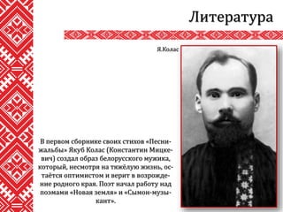 Литература
В первом сборнике своих стихов «Песни-
жальбы» Якуб Колас (Константин Мицке-
вич) создал образ белорусского мужика,
который, несмотря на тяжёлую жизнь, ос-
таётся оптимистом и верит в возрожде-
ние родного края. Поэт начал работу над
поэмами «Новая земля» и «Сымон-музы-
кант».
Я.Колас
 