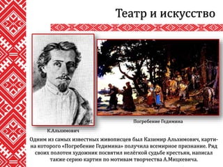 Театр и искусство
Одним из самых известных живописцев был Казимир Альхимович, карти-
на которого «Погребение Гедимина» получила всемирное признание. Ряд
своих полотен художник посвятил нелёгкой судьбе крестьян, написал
также серию картин по мотивам творчества А.Мицкевича.
К.Альхимович
Погребение Гедимина
 