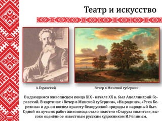 Театр и искусство
Выдающимся живописцем конца XIX - начала ХХ в. был Аполлинарий Го-
равский. В картинах «Вечер в Минской губернии», «На родине», «Река Бе-
резина» и др. он воспел красоту белорусской природы и народный быт.
Одной из лучших работ живописца стало полотно «Старуха молится», вы-
соко оценённое известным русским художником И.Репиным.
Вечер в Минской губернииА.Горавский
 