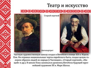 Театр и искусство
Частную художественную школу создал в Витебске в конце XIX в. Юдель
Пэн. Он отражал национальные черты еврейского быта, создал целую га-
лерею образов людей из народа («Часовщик», «Старый портной», «Ни-
щий» и др.). В школе Пэна занимался уроженец Витебска будущий круп-
нейший художник ХХ в. Марк Шагал.
Автопортрет
Старый портной
 