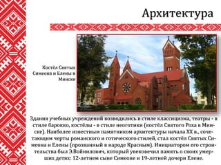 Архитектура
Здания учебных учреждений возводились в стиле классицизма, театры - в
стиле барокко, костёлы - в стиле неоготики (костёл Святого Роха в Мин-
ске). Наиболее известным памятником архитектуры начала XX в., соче-
тающим черты романского и готического стилей, стал костёл Святых Си-
меона и Елены (прозванный в народе Красным). Инициатором его строи-
тельства был Э.Войнилович, который увековечил память о своих умер-
ших детях: 12-летнем сыне Симеоне и 19-летней дочери Елене.
Костёл Святых
Симеона и Елены в
Минске
 