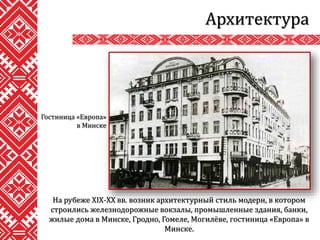 Архитектура
На рубеже XIX-XX вв. возник архитектурный стиль модерн, в котором
строились железнодорожные вокзалы, промышленные здания, банки,
жилые дома в Минске, Гродно, Гомеле, Могилёве, гостиница «Европа» в
Минске.
Гостиница «Европа»
в Минске
 