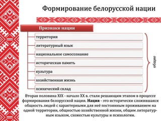 Формирование белорусской нации
Вторая половина XIX - начало XX в. стали решающим этапом в процессе
формирования белорусской нации. Нация - это исторически сложившаяся
общность людей с характерными для неё постоянным проживанием на
одной территории, общностью хозяйственной жизни, общим литератур-
ным языком, схожестью культуры и психологии.
Признаки нации
территория
литературный язык
национальное самосознание
историческая память
культура
хозяйственная жизнь
психический склад
общие
 