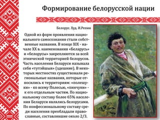 Формирование белорусской нации
Одной из форм проявления нацио-
нального самосознания стали собст-
венные названия. В конце XIX - на-
чале XX в. наименования «Беларусь»
и «белорусы» закрепляются за всей
этнической территорией белорусов.
Часть населения Беларуси называла
себя «тутэйшыя» (здешние). В неко-
торых местностях существовали ре-
гиональные названия, которые от-
носились к территориям: «полешу-
ки» - ко всему Полесью, «пинчуки» -
к его отдельным частям. По нацио-
нальному составу более 65% населе-
ния Беларуси являлись белорусами.
По конфессиональному составу сре-
ди населения преобладали право-
славные, составлявшие около 2/3.
Белорус. Худ. И.Репин
 