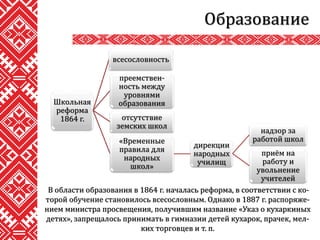 Образование
В области образования в 1864 г. началась реформа, в соответствии с ко-
торой обучение становилось всесословным. Однако в 1887 г. распоряже-
нием министра просвещения, получившим название «Указ о кухаркиных
детях», запрещалось принимать в гимназии детей кухарок, прачек, мел-
ких торговцев и т. п.
Школьная
реформа
1864 г.
всесословность
преемствен-
ность между
уровнями
образования
отсутствие
земских школ
«Временные
правила для
народных
школ»
дирекции
народных
училищ
надзор за
работой школ
приём на
работу и
увольнение
учителей
 