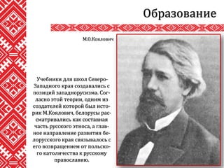 Образование
Учебники для школ Северо-
Западного края создавались с
позиций западнорусизма. Сог-
ласно этой теории, одним из
создателей которой был исто-
рик М.Коялович, белорусы рас-
сматривались как составная
часть русского этноса, а глав-
ное направление развития бе-
лорусского края связывалось с
его возвращением от польско-
го католичества к русскому
православию.
М.О.Коялович
 