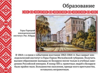 Образование
В 1864 г. в связи с событиями восстания 1863-1864 гг. был закрыт зем-
ледельческий институт в Горы-Горках Могилёвской губернии. Получить
высшее образование выходцы из Беларуси могли только в учебных заве-
дениях Российской империи. К концу XIX в. грамотных людей в Беларуси
было крайне мало. Большинство населения, прежде всего крестьянство,
оставалось неграмотным.
Горы-Горецкий
земледельческий
институт. Рис. Н.Орды
 