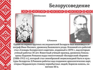 Белорусоведение
Одним из первых крупных исследователей Беларуси был языковед и эт-
нограф Иван Носович, уроженец Быховского уезда. Основной его работой
стал «Словарь белорусского наречия», изданный в 1870 г., над которым
учёный работал 30 лет. Известный учёный-краевед, уроженец Гомель-
щины Евдоким Романов издал многотомный «Белорусский сборник»
(1886-1912 гг.), который стал своеобразной энциклопедией быта и куль-
туры белорусов. Е.Романов работал над созданием археологических карт,
открыл Бердыжскую стоянку первобытных людей, Борисов-камень, па-
мятник XII в.
И.И.Носович
Е.Романов
 