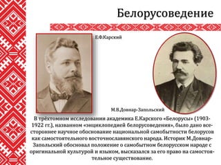 Белорусоведение
В трёхтомном исследовании академика Е.Карского «Белорусы» (1903-
1922 гг.), названном «энциклопедией белорусоведения», было дано все-
стороннее научное обоснование национальной самобытности белорусов
как самостоятельного восточнославянского народа. Историк М.Довнар-
Запольский обосновал положение о самобытном белорусском народе с
оригинальной культурой и языком, высказался за его право на самостоя-
тельное существование.
Е.Ф.Карский
М.В.Довнар-Запольский
 