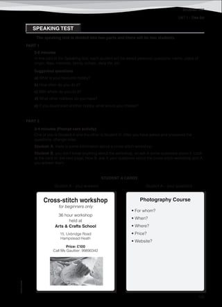 UNIT 1 – Time Out
©AREALEDITORES
105
SPEAKING TEST
Cross-stitch workshop
for beginners only
36 hour workshop
held at
Arts & Crafts School
15, Uxbridge Road
Hampstead Heath
Price: £100
Call Ms Gauttier: 99890342
Photography Course
• For whom?
• When?
• Where?
• Price?
• Website?
SPEAKING TEST
The speaking test is divided into two parts and there will be two students.
PART 1
5-6 minutes
In this part of the Speaking test, each student will be asked personal questions: name, place of
origin, likes, interests, family, school, daily life, etc.
Suggested questions
a) What is your favourite hobby?
b) How often do you do it?
c) With whom do you do it?
d) What other hobbies do you have?
e) If you could start another hobby, what would you choose?
PART 2
3-4 minutes (Prompt card activity)
One of you is Student A and the other is Student B. After you have asked and answered the
questions, change roles.
Student A, there is some information about a cross-stitch workshop.
Student B, you don’t know anything about the workshop, so ask A some questions about it. Look
at the card on the next page. Now B, ask A your questions about the cross-stitch workshop and A,
you answer them.
STUDENT A CARDS
Student A – your answers Student A – your questions
 