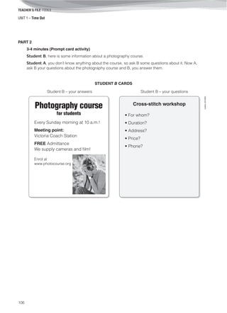 UNIT 1 – Time Out
TEACHER’S FILE iTEEN 8
106
©AREALEDITORES
PART 2
3-4 minutes (Prompt card activity)
Student B, here is some information about a photography course.
Student A, you don’t know anything about the course, so ask B some questions about it. Now A,
ask B your questions about the photography course and B, you answer them.
STUDENT B CARDS
Student B – your answers Student B – your questions
Photography course
for students
Every Sunday morning at 10 a.m.!
Meeting point:
Victoria Coach Station
FREE Admittance
We supply cameras and film!
Enrol at
www.photocourse.org
Cross-stitch workshop
• For whom?
• Duration?
• Address?
• Price?
• Phone?
 