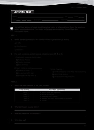 LISTENING TEST
©AREALEDITORES
111
Name: ________________________________________________________ No. ______ Class _______
Date _____ / _____ / _____ Evaluation ____________________ Teacher _____________________
LISTENING TEST
UNIT 2 – Food and Health
You will hear a piece of news about the eating habits of a famous band. Read the questions
before you start listening.Then listen and answer each question.You will hear the
information twice.
PART 1
1. Which band is portrayed in the text? Circle the right answer (A, B or C).
a) F.U.N.
b) One Direction
c) Maroon 5
2. For each sentence, circle the most suitable answer (A, B or C).
1. The band’s personal chef is called ____________.
a) Nicholas Reveall
b) Sandra Nicholas
c) Sara Nicholas
2. Harry thinks he looks ____________.
a) older than he is
b) like someone his age
c) younger than he really is
PART 2
1. Match the band member to the food he likes.
Band member Food/drink preferences
Harry 1.
Liam 2.
Louis 3.
Niall 4.
Zayn 5.
a) bacon, steak and vegetables
b) a bowl of special K
c) pasta with spicy chicken
d) sausage and mash, pies, creamy chicken pasta
e) choosy
2. What do they all usually drink?
_______________________________________________________________________________________
3. What do they drink occasionally?
_______________________________________________________________________________________
4. Who likes tea?
_______________________________________________________________________________________
3. One Direction ____________.
a) drink alchol only when they are not working
b) don’t drink alcohol
c) drink alcohol, but prefer tea
Track38
 
